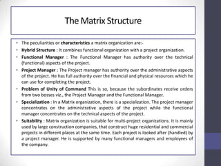 The Matrix Structure
• The peculiarities or characteristics a matrix organization are:-
• Hybrid Structure : It combines functional organization with a project organization.
• Functional Manager : The Functional Manager has authority over the technical
(functional) aspects of the project.
• Project Manager : The Project manager has authority over the administrative aspects
of the project. He has full authority over the financial and physical resources which he
can use for completing the project.
• Problem of Unity of Command This is so, because the subordinates receive orders
from two bosses viz., the Project Manager and the Functional Manager.
• Specialization : In a Matrix organization, there is a specialization. The project manager
concentrates on the administrative aspects of the project while the functional
manager concentrates on the technical aspects of the project.
• Suitability : Matrix organization is suitable for multi-project organizations. It is mainly
used by large construction companies, that construct huge residential and commercial
projects in different places at the same time. Each project is looked after (handled) by
a project manager. He is supported by many functional managers and employees of
the company.
 