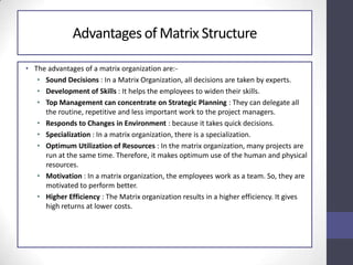Advantages of Matrix Structure
• The advantages of a matrix organization are:-
• Sound Decisions : In a Matrix Organization, all decisions are taken by experts.
• Development of Skills : It helps the employees to widen their skills.
• Top Management can concentrate on Strategic Planning : They can delegate all
the routine, repetitive and less important work to the project managers.
• Responds to Changes in Environment : because it takes quick decisions.
• Specialization : In a matrix organization, there is a specialization.
• Optimum Utilization of Resources : In the matrix organization, many projects are
run at the same time. Therefore, it makes optimum use of the human and physical
resources.
• Motivation : In a matrix organization, the employees work as a team. So, they are
motivated to perform better.
• Higher Efficiency : The Matrix organization results in a higher efficiency. It gives
high returns at lower costs.
 