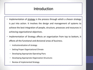 Introduction
• Implementation of strategy is the process through which a chosen strategy
is put into action. It involves the design and management of systems to
achieve the best integration of people, structure, processes and resources in
achieving organizational objectives.
• Implementation of Strategy affects an organization from top to bottom, it
affects all the functional and divisional areas of business.
• Institutionalization of strategy
• Setting Proper Organizational Climate
• Developing Appropriate Operating Plans
• Developing Appropriate Organization Structures
• Review of Implemented Strategy
 