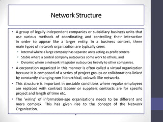 NetworkStructure
• A group of legally independent companies or subsidiary business units that
use various methods of coordinating and controlling their interaction
in order to appear like a larger entity. In a business context, three
main types of network organization are typically seen:
• Internal where a large company has separate units acting as profit centers
• Stable where a central company outsources some work to others, and
• Dynamic where a network integrator outsources heavily to other companies.
• A corporation organized in this manner is often called a virtual organization
because it is composed of a series of project groups or collaborations linked
by constantly changing non-hierarchical, cobweb like networks.
• This structure is important in unstable conditions where regular employees
are replaced with contract laborer or suppliers contracts are for specific
project and length of time etc.
• The 'wiring' of information-age organizations needs to be different and
more complex. This has given rise to the concept of the Network
Organization.
•
 