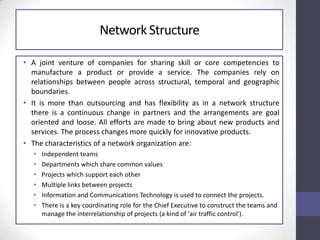 NetworkStructure
• A joint venture of companies for sharing skill or core competencies to
manufacture a product or provide a service. The companies rely on
relationships between people across structural, temporal and geographic
boundaries.
• It is more than outsourcing and has flexibility as in a network structure
there is a continuous change in partners and the arrangements are goal
oriented and loose. All efforts are made to bring about new products and
services. The process changes more quickly for innovative products.
• The characteristics of a network organization are:
• Independent teams
• Departments which share common values
• Projects which support each other
• Multiple links between projects
• Information and Communications Technology is used to connect the projects.
• There is a key coordinating role for the Chief Executive to construct the teams and
manage the interrelationship of projects (a kind of 'air traffic control').
 
