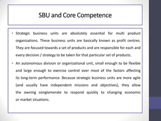 SBU and Core Competence
• Strategic business units are absolutely essential for multi product
organizations. These business units are basically known as profit centres.
They are focused towards a set of products and are responsible for each and
every decision / strategy to be taken for that particular set of products.
• An autonomous division or organizational unit, small enough to be flexible
and large enough to exercise control over most of the factors affecting
its long-term performance. Because strategic business units are more agile
(and usually have independent missions and objectives), they allow
the owning conglomerate to respond quickly to changing economic
or market situations.
 