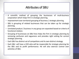 Attributes of SBU
• A scientific method of grouping the businesses of multi-business
corporation which helps firm in strategic planning.
• Improvement over territorial grouping of business / strategic planning.
• SBU is grouping of related businesses that can be taken up for strategic
planning.
• Unrelated product / business in any group are separated based on criteria of
functional relation.
• Grouping of businesses on SBU lines helps the firm in strategic planning by
removing confusion and vagueness and provides right setting for correct
strategic planning.
• Each SBU has distinct set of competitors and its own distinct strategy.
• Each SBU will have a CEO who will be responsible for strategic planning for
the SBU and its profit performance. He will also exercise control over
activities of SBU.
 