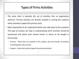 Types of Firms Activities
• The value chain is basically the set of activities that an organization
performs. Primary activities are directly involved in serving the customer
while secondary support the primary ones.
• Most importantly of all, understand which ones add value to the customer.
This type of analysis can help in understanding which activities should be
outsourced and which ones should remain in house or be bought in
(insourcing).
• Primary - Those that are involved in the creation, sale and transfer of products
(including after-sales service)
• Support - those that merely support the primary activities.
•
 