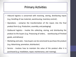 Primary Activities
• Inbound logistics is concerned with receiving, storing, distributing inputs
(e.g. Handling of raw materials, warehousing, inventory control) .
• Operations - comprise the transformation of the inputs into the final
product form (e.g. Production, assembly, and packaging)
• Outbound logistics - involve the collecting, storing, and distributing the
product to the buyers (e.g. Processing of orders, warehousing of finished
goods, and delivery)
• Marketing and sales - how buyers can be convinced to purchase the product
(e.g. Advertising, promotion, distribution)
• Service - involves how to maintain the value of the product after it is
purchased (e.g. Installation, repair, maintenance, and training).
 