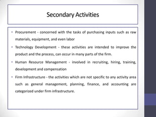 SecondaryActivities
• Procurement - concerned with the tasks of purchasing inputs such as raw
materials, equipment, and even labor
• Technology Development - these activities are intended to improve the
product and the process, can occur in many parts of the firm.
• Human Resource Management - involved in recruiting, hiring, training,
development and compensation
• Firm Infrastructure - the activities which are not specific to any activity area
such as general management, planning, finance, and accounting are
categorized under firm infrastructure.
 