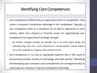 Identifying Core Competences
• Core competencies differentiate an organization from its competition—they
create a company’s competitive advantage in the marketplace. Typically, a
core competency refers to a company’s set of skills or experience in some
activity, rather than physical or financial assets. An organizational core
competency is an organization’s strategic strength.
• Eg: Honda’s strategic strength, for example, lies in its small engine design and
manufacturing; Sony has a core competency in miniaturization; Federal Express
has a core competency in logistics and customer service.
• Core competency is “an area of specialized expertise that is the result of
harmonizing complex streams of technology and work activity.” Identifying
and developing your company’s core competencies are management keys to
sustaining your company’s long-term competitive advantage.
 