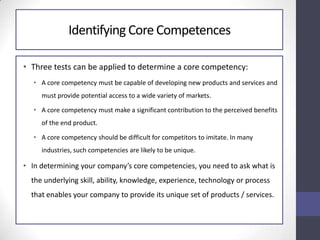 Identifying Core Competences
• Three tests can be applied to determine a core competency:
• A core competency must be capable of developing new products and services and
must provide potential access to a wide variety of markets.
• A core competency must make a significant contribution to the perceived benefits
of the end product.
• A core competency should be difficult for competitors to imitate. In many
industries, such competencies are likely to be unique.
• In determining your company’s core competencies, you need to ask what is
the underlying skill, ability, knowledge, experience, technology or process
that enables your company to provide its unique set of products / services.
 
