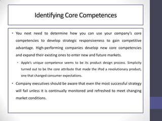 Identifying Core Competences
• You next need to determine how you can use your company’s core
competencies to develop strategic responsiveness to gain competitive
advantage. High-performing companies develop new core competencies
and expand their existing ones to enter new and future markets.
• Apple’s unique competence seems to be its product design process. Simplicity
turned out to be the core attribute that made the iPod a revolutionary product,
one that changed consumer expectations.
• Company executives should be aware that even the most successful strategy
will fail unless it is continually monitored and refreshed to meet changing
market conditions.
 