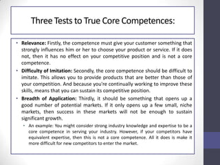 Three Tests to True Core Competences:
• Relevance: Firstly, the competence must give your customer something that
strongly influences him or her to choose your product or service. If it does
not, then it has no effect on your competitive position and is not a core
competence.
• Difficulty of Imitation: Secondly, the core competence should be difficult to
imitate. This allows you to provide products that are better than those of
your competition. And because you're continually working to improve these
skills, means that you can sustain its competitive position.
• Breadth of Application: Thirdly, it should be something that opens up a
good number of potential markets. If it only opens up a few small, niche
markets, then success in these markets will not be enough to sustain
significant growth.
• An example: You might consider strong industry knowledge and expertise to be a
core competence in serving your industry. However, if your competitors have
equivalent expertise, then this is not a core competence. All it does is make it
more difficult for new competitors to enter the market.
 