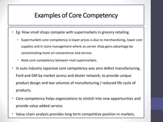 Examples of Core Competency
• Eg: How small shops compete with supermarkets in grocery retailing.
• Supermarkets core competency is lower prices is due to merchandizing, lower cost
supplies and in store management where as corner shop gains advantage by
concentrating more on convenience and service.
• Note core competency between rival supermarkets.
• In auto industry Japanese core competency was zero defect manufacturing,
Ford and GM by market access and dealer network, to provide unique
product design and low volumes of manufacturing / reduced life cycle of
products.
• Core competency helps organizations to stretch into new opportunities and
provide value added service.
• Value chain analysis provides long term competitive position in markets.
 