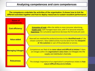 Analysing competences and core competences
The competence undertake the activities of the organisation. It shows how to link the
different activities together and how to deploy resources to sustain excellent performance
Cost efficiency
Value added
Managing linkages
Robustness
Bases of
competences
Economies of scale: offers the ability in mass consumer advertising,
Supply costs: well managed input costs, with IT or personal networks
Experience: the cumulative experience decrease the R+D and unit costs
How well are matched the products/services to the identified needs of the
chosen customers. Value added activity must be done from the viewpoint
of the customer or user of the production or service.
Competences are likely to be more robust and difficult to imitate if there
are linkages within the organisation’s value chain and linkages into the
supply and distribution channels.
The strategic importance of an organisation’s competences relates to how
easy or difficult they are to imitate.
 