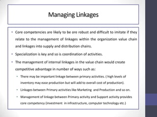 Managing Linkages
• Core competencies are likely to be ore robust and difficult to imitate if they
relate to the management of linkages within the organization value chain
and linkages into supply and distribution chains.
• Specialization is key and so is coordination of activities.
• The management of internal linkages in the value chain would create
competitive advantage in number of ways such as:
• There may be important linkage between primary activities. ( high levels of
inventory may ease production but will add to overall cost of production).
• Linkages between Primary activities like Marketing and Production and so on.
• Management of linkage between Primary activity and Support activity provides
core competency (investment in infrastructure, computer technology etc.)
 
