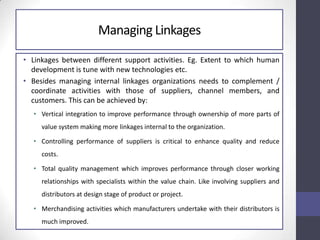 Managing Linkages
• Linkages between different support activities. Eg. Extent to which human
development is tune with new technologies etc.
• Besides managing internal linkages organizations needs to complement /
coordinate activities with those of suppliers, channel members, and
customers. This can be achieved by:
• Vertical integration to improve performance through ownership of more parts of
value system making more linkages internal to the organization.
• Controlling performance of suppliers is critical to enhance quality and reduce
costs.
• Total quality management which improves performance through closer working
relationships with specialists within the value chain. Like involving suppliers and
distributors at design stage of product or project.
• Merchandising activities which manufacturers undertake with their distributors is
much improved.
 