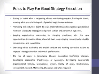 Rolesto Play For Good Strategy Execution
• Staying on top of what is happening, closely monitoring progress, fretting out issues,
learning what obstacle lie in path of good strategic implementation.
• Promoting the culture of Esprit de corps that mobilizes and energizes organizational
members to execute strategy in competent fashion and perform at high level.
• Keeping organizations responsive to changing conditions, alert for new
opportunities, innovative ideas, ahead of rivals in developing competitively valuable
competencies and capabilities.
• Exercising ethics leadership and model conduct and Pushing corrective actions to
improve strategy execution and overall performance.
• The role of leader is Introducing Change, Integrating Conflicting Interests,
Developing Leadership Effectiveness of Managers, Developing Appropriate
Organizational Climate, Motivational system, Clarity of goals, Relationships,
Involvement, Interest, Monitoring, Change as and when required.
 
