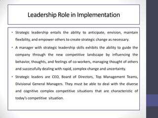Leadership Role in Implementation
• Strategic leadership entails the ability to anticipate, envision, maintain
flexibility, and empower others to create strategic change as necessary.
• A manager with strategic leadership skills exhibits the ability to guide the
company through the new competitive landscape by influencing the
behavior, thoughts, and feelings of co-workers, managing thought of others
and successfully dealing with rapid, complex change and uncertainty.
• Strategic leaders are CEO, Board of Directors, Top Management Teams,
Divisional General Managers. They must be able to deal with the diverse
and cognitive complex competitive situations that are characteristic of
today’s competitive situation.
 
