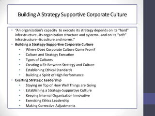 Building A StrategySupportive CorporateCulture
• “An organization’s capacity to execute its strategy depends on its “hard”
infrastructure--its organization structure and systems--and on its “soft”
infrastructure--its culture and norms.”
• Building a Strategy-Supportive Corporate Culture
• Where Does Corporate Culture Come From?
• Culture and Strategy Execution
• Types of Cultures
• Creating a Fit Between Strategy and Culture
• Establishing Ethical Standards
• Building a Spirit of High Performance
• Exerting Strategic Leadership
• Staying on Top of How Well Things are Going
• Establishing a Strategy-Supportive Culture
• Keeping Internal Organization Innovative
• Exercising Ethics Leadership
• Making Corrective Adjustments
 