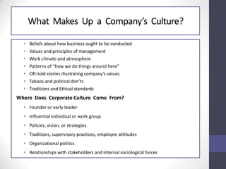 What Makes Up a Company’s Culture?
• Beliefs about how business ought to be conducted
• Values and principles of management
• Work climate and atmosphere
• Patterns of “how we do things around here”
• Oft-told stories illustrating company’s values
• Taboos and political don’ts
• Traditions and Ethical standards
Where Does Corporate Culture Come From?
• Founder or early leader
• Influential individual or work group
• Policies, vision, or strategies
• Traditions, supervisory practices, employee attitudes
• Organizational politics
• Relationships with stakeholders and Internal sociological forces
 