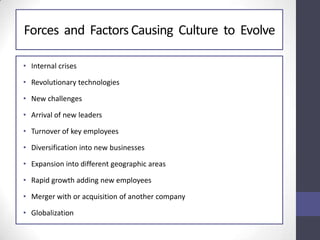 Forces and Factors Causing Culture to Evolve
• Internal crises
• Revolutionary technologies
• New challenges
• Arrival of new leaders
• Turnover of key employees
• Diversification into new businesses
• Expansion into different geographic areas
• Rapid growth adding new employees
• Merger with or acquisition of another company
• Globalization
 