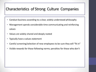 Characteristics of Strong Culture Companies
• Conduct business according to a clear, widely-understood philosophy
• Management spends considerable time communicating and reinforcing
values
• Values are widely shared and deeply rooted
• Typically have a values statement
• Careful screening/selection of new employees to be sure they will “fit in”
• Visible rewards for those following norms; penalties for those who don’t
 