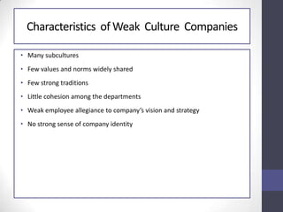 Characteristics of Weak Culture Companies
• Many subcultures
• Few values and norms widely shared
• Few strong traditions
• Little cohesion among the departments
• Weak employee allegiance to company’s vision and strategy
• No strong sense of company identity
 