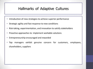 Hallmarks of Adaptive Cultures
• Introduction of new strategies to achieve superior performance
• Strategic agility and fast response to new conditions
• Risk-taking, experimentation, and innovation to satisfy stakeholders
• Proactive approaches to implement workable solutions
• Entrepreneurship encouraged and rewarded
• Top managers exhibit genuine concern for customers, employees,
shareholders, suppliers
 
