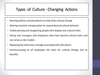 Types of Culture - Changing Actions
• Revising policies and procedures to help drive cultural change
• Altering incentive compensation to reward desired cultural behavior
• Visibly praising and recognizing people who display new cultural traits
• Hiring new managers and employees who have desired cultural traits and
can serve as role models
• Replacing key executives strongly associated with old culture
• Communicating to all employees the basis for cultural change and its
benefits
 