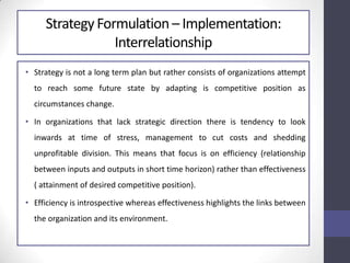Strategy Formulation – Implementation:
Interrelationship
• Strategy is not a long term plan but rather consists of organizations attempt
to reach some future state by adapting is competitive position as
circumstances change.
• In organizations that lack strategic direction there is tendency to look
inwards at time of stress, management to cut costs and shedding
unprofitable division. This means that focus is on efficiency (relationship
between inputs and outputs in short time horizon) rather than effectiveness
( attainment of desired competitive position).
• Efficiency is introspective whereas effectiveness highlights the links between
the organization and its environment.
 