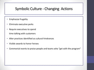 Symbolic Culture - Changing Actions
• Emphasize frugality
• Eliminate executive perks
• Require executives to spend
time talking with customers
• Alter practices identified as cultural hindrances
• Visible awards to honor heroes
• Ceremonial events to praise people and teams who “get with the program”
 
