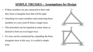 SIMPLE TRUSSES – Assumptions for Design
• If three members are pin connected at their ends
they form a triangular truss that will be rigid
• Attaching two more members and connecting these
members to a new joint D forms a larger truss
• This procedure can be repeated as many times as
desired to form an even larger truss
• If a truss can be constructed by expanding the basic
triangular truss in this way, it is called a simple
truss.
 