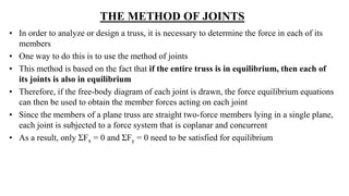 THE METHOD OF JOINTS
• In order to analyze or design a truss, it is necessary to determine the force in each of its
members
• One way to do this is to use the method of joints
• This method is based on the fact that if the entire truss is in equilibrium, then each of
its joints is also in equilibrium
• Therefore, if the free-body diagram of each joint is drawn, the force equilibrium equations
can then be used to obtain the member forces acting on each joint
• Since the members of a plane truss are straight two-force members lying in a single plane,
each joint is subjected to a force system that is coplanar and concurrent
• As a result, only ƩFx = 0 and ƩFy = 0 need to be satisfied for equilibrium
 