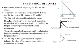 THE METHOD OF JOINTS
• For example, consider the pin at joint B of the truss
shown
• Three forces act on the pin, namely, the 500-N force
and the forces exerted by members BA and BC
• The free-body diagram of the pin is also shown
• Here, FBA is “pulling” on the pin, which means that
member BA is in tension; whereas FBC is “pushing” on
the pin, and consequently member BC is in
compression
• These effects are clearly demonstrated by isolating the
joint with small segments of the member connected to
the pin as shown
• The pushing or pulling on these small segments
indicates the effect of the member being either in
compression or tension
 