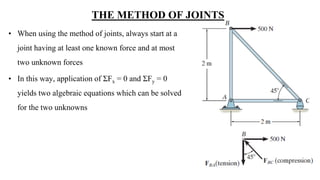 THE METHOD OF JOINTS
• When using the method of joints, always start at a
joint having at least one known force and at most
two unknown forces
• In this way, application of ƩFx = 0 and ƩFy = 0
yields two algebraic equations which can be solved
for the two unknowns
 