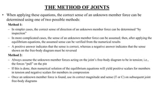 THE METHOD OF JOINTS
• When applying these equations, the correct sense of an unknown member force can be
determined using one of two possible methods:
Method 1:
– In simpler cases, the correct sense of direction of an unknown member force can be determined “by
inspection”
– In more complicated cases, the sense of an unknown member force can be assumed; then, after applying the
equilibrium equations, the assumed sense can be verified from the numerical results
– A positive answer indicates that the sense is correct, whereas a negative answer indicates that the sense
shown on the free-body diagram must be reversed
Method 2:
– Always assume the unknown member forces acting on the joint’s free-body diagram to be in tension; i.e.,
the forces “pull” on the pin
– If this is done, then numerical solution of the equilibrium equations will yield positive scalars for members
in tension and negative scalars for members in compression
– Once an unknown member force is found, use its correct magnitude and sense (T or C) on subsequent joint
free-body diagrams
 