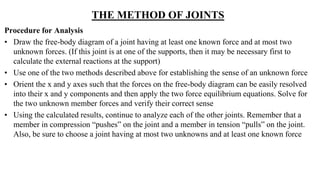 THE METHOD OF JOINTS
Procedure for Analysis
• Draw the free-body diagram of a joint having at least one known force and at most two
unknown forces. (If this joint is at one of the supports, then it may be necessary first to
calculate the external reactions at the support)
• Use one of the two methods described above for establishing the sense of an unknown force
• Orient the x and y axes such that the forces on the free-body diagram can be easily resolved
into their x and y components and then apply the two force equilibrium equations. Solve for
the two unknown member forces and verify their correct sense
• Using the calculated results, continue to analyze each of the other joints. Remember that a
member in compression “pushes” on the joint and a member in tension “pulls” on the joint.
Also, be sure to choose a joint having at most two unknowns and at least one known force
 