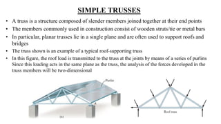 SIMPLE TRUSSES
• A truss is a structure composed of slender members joined together at their end points
• The members commonly used in construction consist of wooden struts/tie or metal bars
• In particular, planar trusses lie in a single plane and are often used to support roofs and
bridges
• The truss shown is an example of a typical roof-supporting truss
• In this figure, the roof load is transmitted to the truss at the joints by means of a series of purlins
Since this loading acts in the same plane as the truss, the analysis of the forces developed in the
truss members will be two-dimensional
 