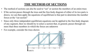 THE METHOD OF SECTIONS
• The method of sections can also be used to “cut” or section the members of an entire truss
• If the section passes through the truss and the free-body diagram of either of its two parts is
drawn, we can then apply the equations of equilibrium to that part to determine the member
forces at the “cut section”
• Since only three independent equilibrium equations can be applied to the free-body diagram
of any segment, then we should try to select a section that, in general, passes through not
more than three members in which the forces are unknown
• For example, consider the truss shown:
 