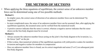 THE METHOD OF SECTIONS
• When applying the three equations of equilibrium, the correct sense of an unknown member
force can be determined using one of two possible methods:
Method 1:
– In simpler cases, the correct sense of direction of an unknown member force can be determined “by
inspection”
– In more complicated cases, the sense of an unknown member force can be assumed; then, after applying the
equilibrium equations, the assumed sense can be verified from the numerical results
– A positive answer indicates that the sense is correct, whereas a negative answer indicates that the sense
shown on the free-body diagram must be reversed
Method 2:
– Always assume the unknown member forces acting on the joint’s free-body diagram to be in tension; i.e.,
the forces “pull” on the pin
– If this is done, then numerical solution of the equilibrium equations will yield positive scalars for members
in tension and negative scalars for members in compression
– Once an unknown member force is found, use its correct magnitude and sense (T or C) on subsequent joint
free-body diagrams
 