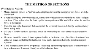THE METHOD OF SECTIONS
Procedure for Analysis
• Make a decision on how to “cut” or section the truss through the members where forces are to be
determined
• Before isolating the appropriate section, it may first be necessary to determine the truss’s support
reactions. If this is done then the three equilibrium equations will be available to solve for member
forces at the section
• Draw the free-body diagram of that segment of the sectioned truss which has the least number of
forces acting on it
• Use one of the two methods described above for establishing the sense of the unknown member
forces
• Moments should be summed about a point that lies at the intersection of the lines of action of two
unknown forces, so that the third unknown force can be determined directly from the moment
equation
• If two of the unknown forces are parallel, forces may be summed perpendicular to the direction of
these unknowns to determine directly the third unknown force
 
