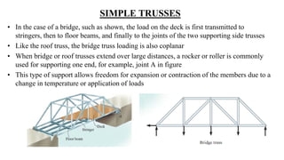 SIMPLE TRUSSES
• In the case of a bridge, such as shown, the load on the deck is first transmitted to
stringers, then to floor beams, and finally to the joints of the two supporting side trusses
• Like the roof truss, the bridge truss loading is also coplanar
• When bridge or roof trusses extend over large distances, a rocker or roller is commonly
used for supporting one end, for example, joint A in figure
• This type of support allows freedom for expansion or contraction of the members due to a
change in temperature or application of loads
 