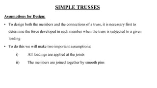 SIMPLE TRUSSES
Assumptions for Design:
• To design both the members and the connections of a truss, it is necessary first to
determine the force developed in each member when the truss is subjected to a given
loading
• To do this we will make two important assumptions:
i) All loadings are applied at the joints
ii) The members are joined together by smooth pins
 
