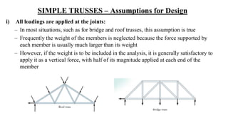 SIMPLE TRUSSES – Assumptions for Design
i) All loadings are applied at the joints:
– In most situations, such as for bridge and roof trusses, this assumption is true
– Frequently the weight of the members is neglected because the force supported by
each member is usually much larger than its weight
– However, if the weight is to be included in the analysis, it is generally satisfactory to
apply it as a vertical force, with half of its magnitude applied at each end of the
member
 