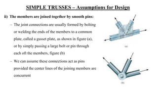 SIMPLE TRUSSES – Assumptions for Design
ii) The members are joined together by smooth pins:
– The joint connections are usually formed by bolting
or welding the ends of the members to a common
plate, called a gusset plate, as shown in figure (a),
or by simply passing a large bolt or pin through
each oft the members, figure (b)
– We can assume these connections act as pins
provided the center lines of the joining members are
concurrent
 