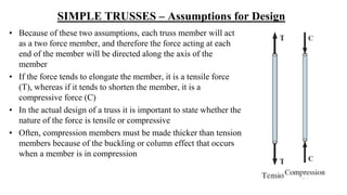 SIMPLE TRUSSES – Assumptions for Design
• Because of these two assumptions, each truss member will act
as a two force member, and therefore the force acting at each
end of the member will be directed along the axis of the
member
• If the force tends to elongate the member, it is a tensile force
(T), whereas if it tends to shorten the member, it is a
compressive force (C)
• In the actual design of a truss it is important to state whether the
nature of the force is tensile or compressive
• Often, compression members must be made thicker than tension
members because of the buckling or column effect that occurs
when a member is in compression
 