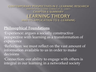 Philosophical Foundations
•Experience: argues a socially constructive
perspective with learning as a transformation of
experience
•Reflection: we must reflect on the vast amount of
information available to us in order to make
decisions
•Connection: our ability to engage with others is
integral in our learning in a networked society
 