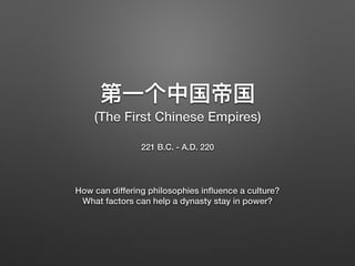 221 B.C. - A.D. 220
How can differing philosophies inﬂuence a culture?
What factors can help a dynasty stay in power?
(The First Chinese Empires)
 