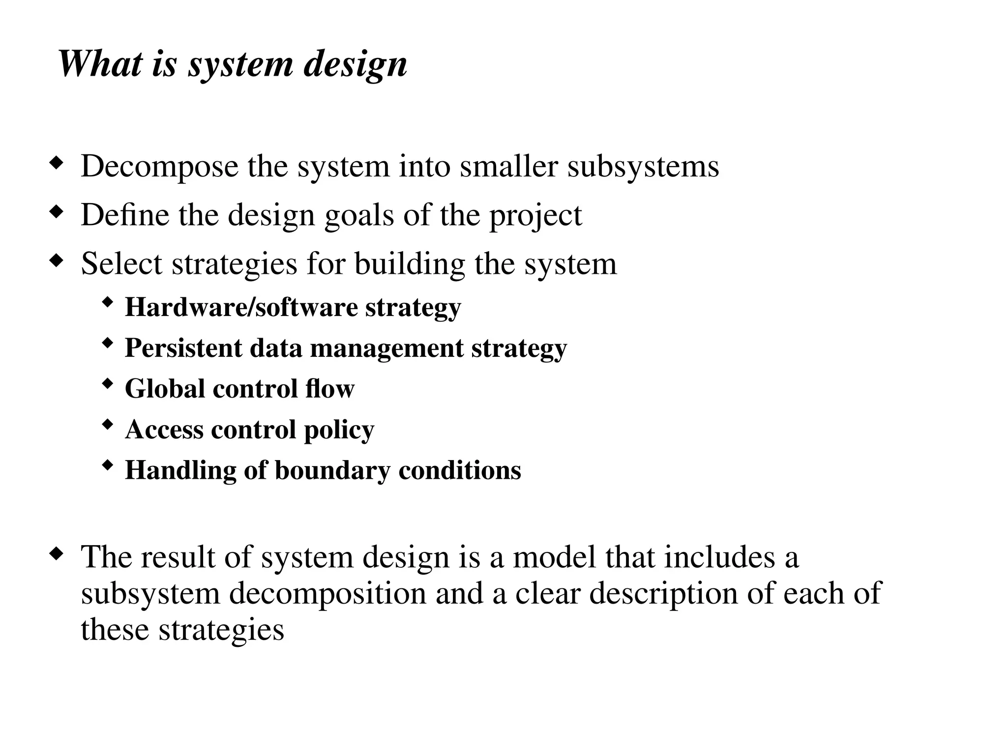 What is system design
 Decompose the system into smaller subsystems
 Define the design goals of the project
 Select strategies for building the system
 Hardware/software strategy
 Persistent data management strategy
 Global control flow
 Access control policy
 Handling of boundary conditions
 The result of system design is a model that includes a
subsystem decomposition and a clear description of each of
these strategies
 