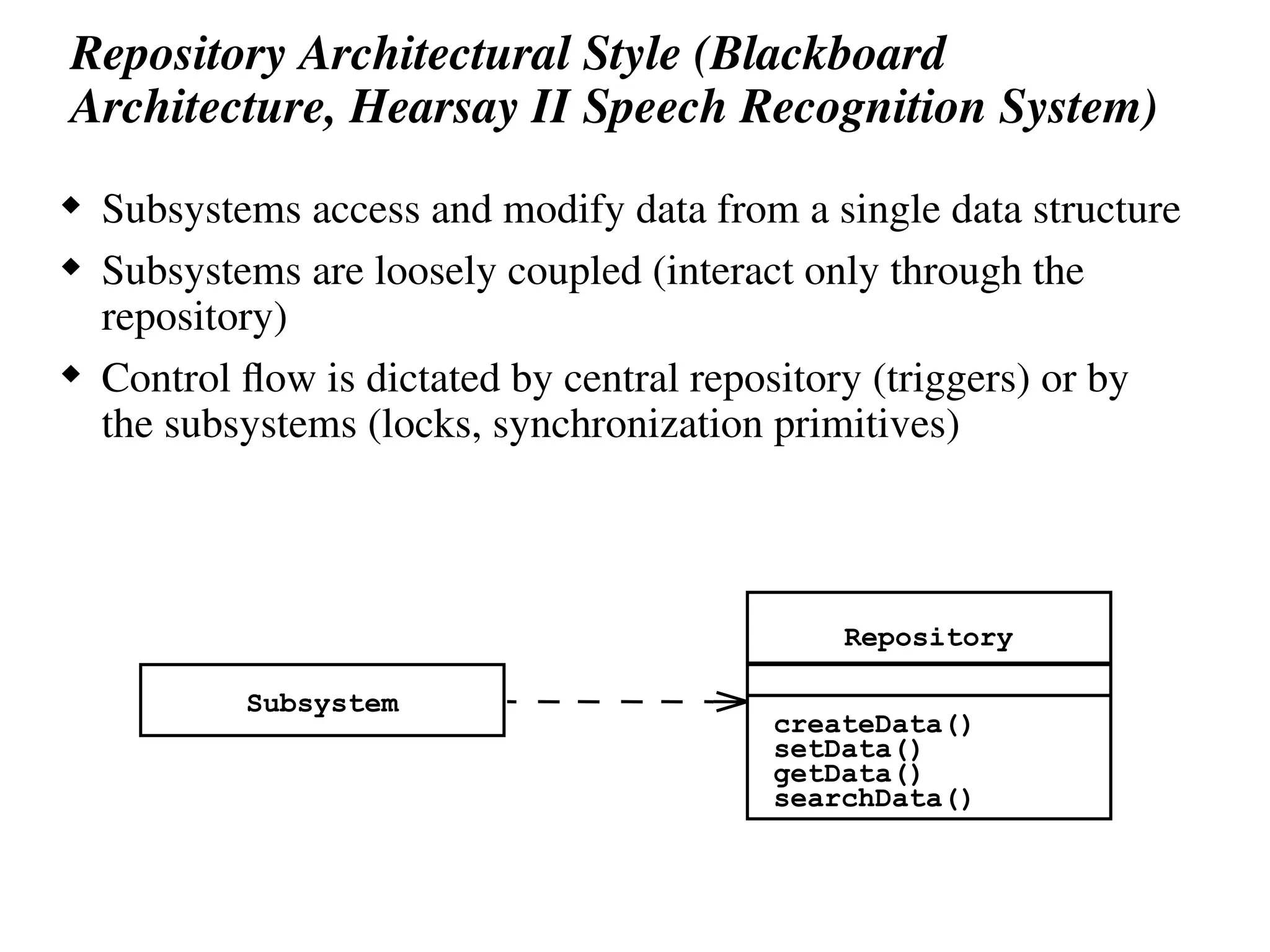Repository Architectural Style (Blackboard
Architecture, Hearsay II Speech Recognition System)
 Subsystems access and modify data from a single data structure
 Subsystems are loosely coupled (interact only through the
repository)
 Control flow is dictated by central repository (triggers) or by
the subsystems (locks, synchronization primitives)
Subsystem
Repository
createData()
setData()
getData()
searchData()
 