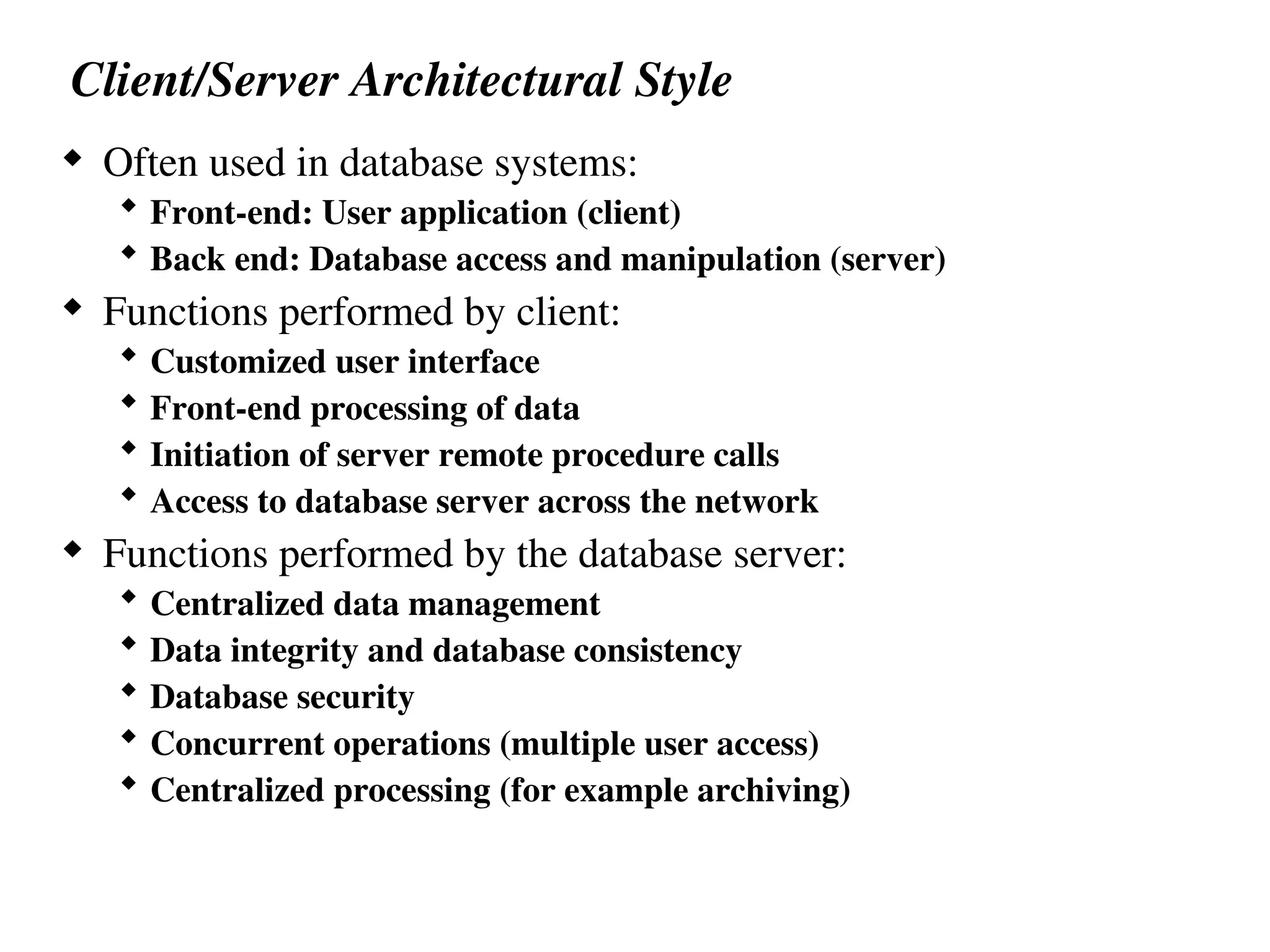 Client/Server Architectural Style
 Often used in database systems:
 Front-end: User application (client)
 Back end: Database access and manipulation (server)
 Functions performed by client:
 Customized user interface
 Front-end processing of data
 Initiation of server remote procedure calls
 Access to database server across the network
 Functions performed by the database server:
 Centralized data management
 Data integrity and database consistency
 Database security
 Concurrent operations (multiple user access)
 Centralized processing (for example archiving)
 