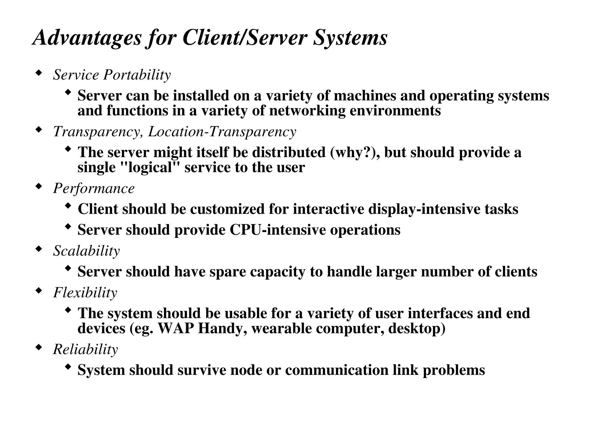 Advantages for Client/Server Systems
 Service Portability
 Server can be installed on a variety of machines and operating systems
and functions in a variety of networking environments
 Transparency, Location-Transparency
 The server might itself be distributed (why?), but should provide a
single "logical" service to the user
 Performance
 Client should be customized for interactive display-intensive tasks
 Server should provide CPU-intensive operations
 Scalability
 Server should have spare capacity to handle larger number of clients
 Flexibility
 The system should be usable for a variety of user interfaces and end
devices (eg. WAP Handy, wearable computer, desktop)
 Reliability
 System should survive node or communication link problems
 